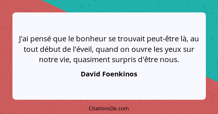 J'ai pensé que le bonheur se trouvait peut-être là, au tout début de l'éveil, quand on ouvre les yeux sur notre vie, quasiment surpr... - David Foenkinos