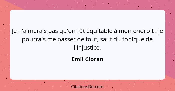 Je n'aimerais pas qu'on fût équitable à mon endroit : je pourrais me passer de tout, sauf du tonique de l'injustice.... - Emil Cioran