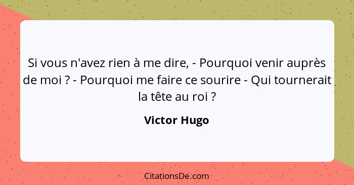 Si vous n'avez rien à me dire, - Pourquoi venir auprès de moi ? - Pourquoi me faire ce sourire - Qui tournerait la tête au roi ... - Victor Hugo