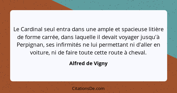 Le Cardinal seul entra dans une ample et spacieuse litière de forme carrée, dans laquelle il devait voyager jusqu'à Perpignan, ses i... - Alfred de Vigny