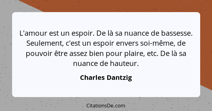 L'amour est un espoir. De là sa nuance de bassesse. Seulement, c'est un espoir envers soi-même, de pouvoir être assez bien pour plai... - Charles Dantzig