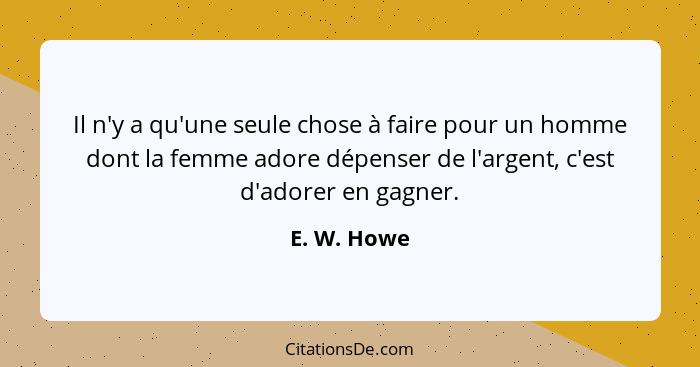 Il n'y a qu'une seule chose à faire pour un homme dont la femme adore dépenser de l'argent, c'est d'adorer en gagner.... - E. W. Howe