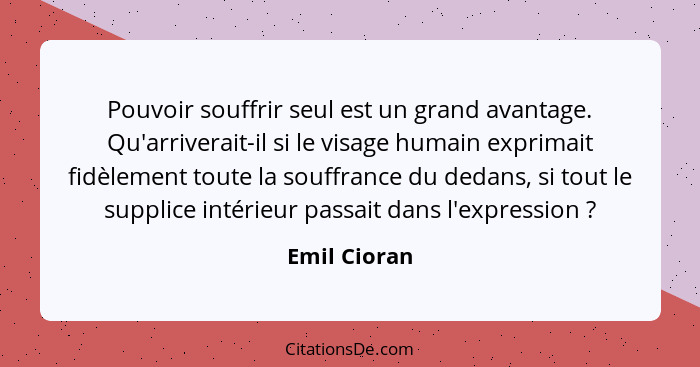 Pouvoir souffrir seul est un grand avantage. Qu'arriverait-il si le visage humain exprimait fidèlement toute la souffrance du dedans, si... - Emil Cioran