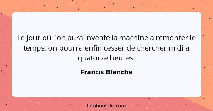 Le jour où l'on aura inventé la machine à remonter le temps, on pourra enfin cesser de chercher midi à quatorze heures.... - Francis Blanche