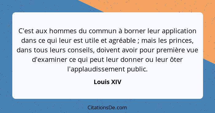 C'est aux hommes du commun à borner leur application dans ce qui leur est utile et agréable ; mais les princes, dans tous leurs conse... - Louis XIV