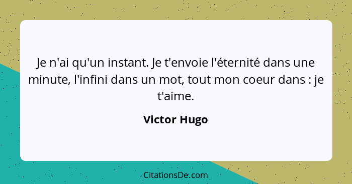 Je n'ai qu'un instant. Je t'envoie l'éternité dans une minute, l'infini dans un mot, tout mon coeur dans : je t'aime.... - Victor Hugo