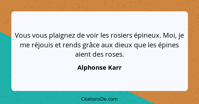 Vous vous plaignez de voir les rosiers épineux. Moi, je me réjouis et rends grâce aux dieux que les épines aient des roses.... - Alphonse Karr