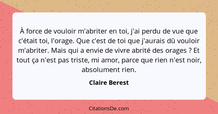 À force de vouloir m'abriter en toi, j'ai perdu de vue que c'était toi, l'orage. Que c'est de toi que j'aurais dû vouloir m'abriter. M... - Claire Berest