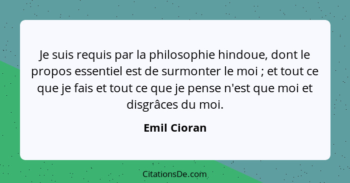 Je suis requis par la philosophie hindoue, dont le propos essentiel est de surmonter le moi ; et tout ce que je fais et tout ce que... - Emil Cioran