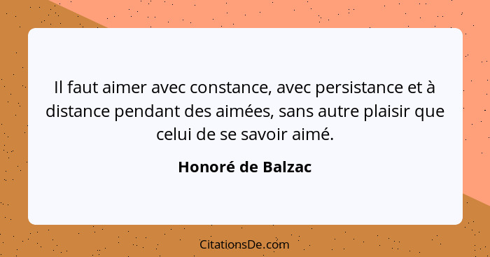 Il faut aimer avec constance, avec persistance et à distance pendant des aimées, sans autre plaisir que celui de se savoir aimé.... - Honoré de Balzac