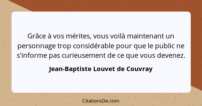 Grâce à vos mérites, vous voilà maintenant un personnage trop considérable pour que le public ne s'informe pas curie... - Jean-Baptiste Louvet de Couvray