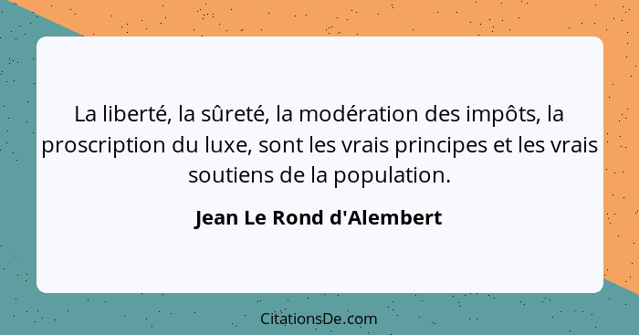 La liberté, la sûreté, la modération des impôts, la proscription du luxe, sont les vrais principes et les vrais soutiens... - Jean Le Rond d'Alembert