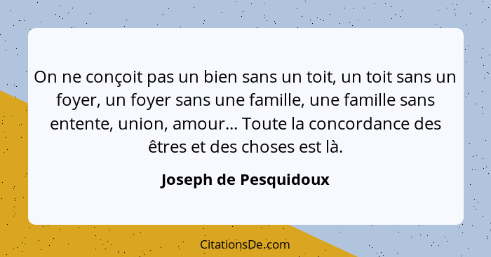 On ne conçoit pas un bien sans un toit, un toit sans un foyer, un foyer sans une famille, une famille sans entente, union, amou... - Joseph de Pesquidoux