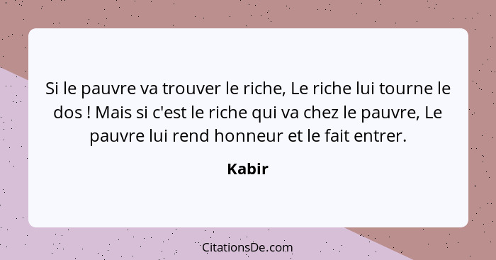 Si le pauvre va trouver le riche, Le riche lui tourne le dos ! Mais si c'est le riche qui va chez le pauvre, Le pauvre lui rend honneur e... - Kabir