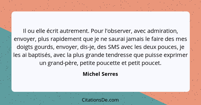 Il ou elle écrit autrement. Pour l'observer, avec admiration, envoyer, plus rapidement que je ne saurai jamais le faire des mes doigts... - Michel Serres