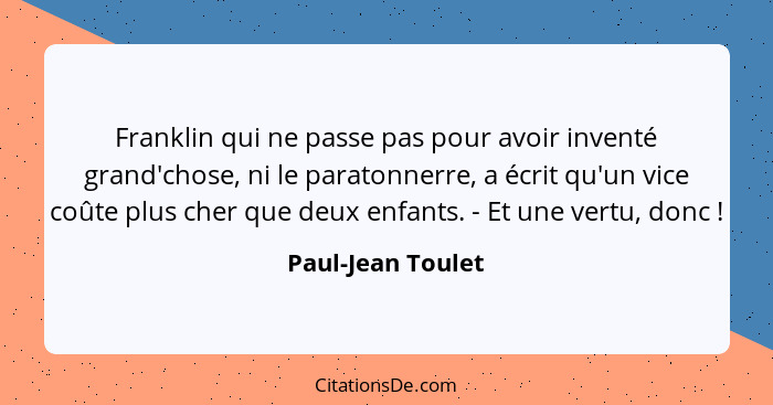 Franklin qui ne passe pas pour avoir inventé grand'chose, ni le paratonnerre, a écrit qu'un vice coûte plus cher que deux enfants.... - Paul-Jean Toulet