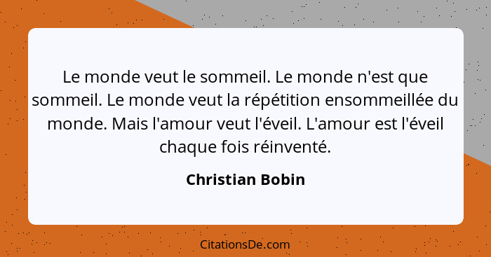 Le monde veut le sommeil. Le monde n'est que sommeil. Le monde veut la répétition ensommeillée du monde. Mais l'amour veut l'éveil.... - Christian Bobin