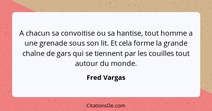 A chacun sa convoitise ou sa hantise, tout homme a une grenade sous son lit. Et cela forme la grande chaîne de gars qui se tiennent par... - Fred Vargas