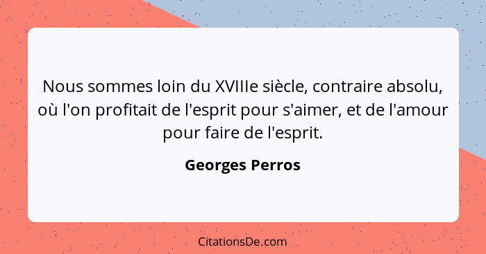 Nous sommes loin du XVIIIe siècle, contraire absolu, où l'on profitait de l'esprit pour s'aimer, et de l'amour pour faire de l'esprit... - Georges Perros