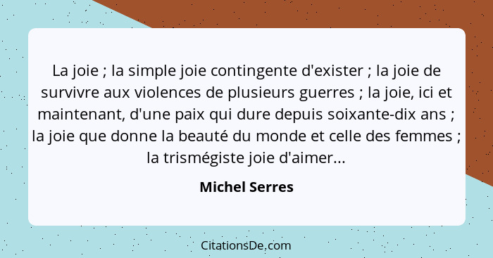 La joie ; la simple joie contingente d'exister ; la joie de survivre aux violences de plusieurs guerres ; la joie, ici... - Michel Serres