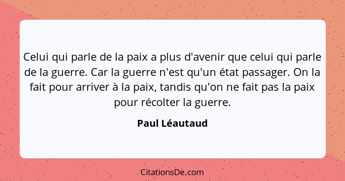 Celui qui parle de la paix a plus d'avenir que celui qui parle de la guerre. Car la guerre n'est qu'un état passager. On la fait pour... - Paul Léautaud