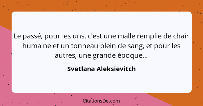 Le passé, pour les uns, c'est une malle remplie de chair humaine et un tonneau plein de sang, et pour les autres, une grande é... - Svetlana Aleksievitch