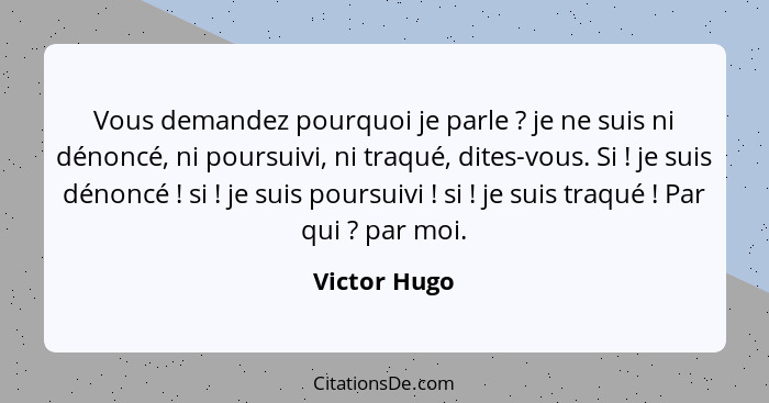 Vous demandez pourquoi je parle ? je ne suis ni dénoncé, ni poursuivi, ni traqué, dites-vous. Si ! je suis dénoncé ! si&n... - Victor Hugo