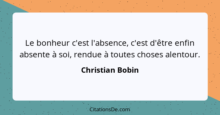 Le bonheur c'est l'absence, c'est d'être enfin absente à soi, rendue à toutes choses alentour.... - Christian Bobin