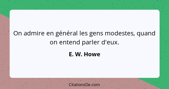 On admire en général les gens modestes, quand on entend parler d'eux.... - E. W. Howe