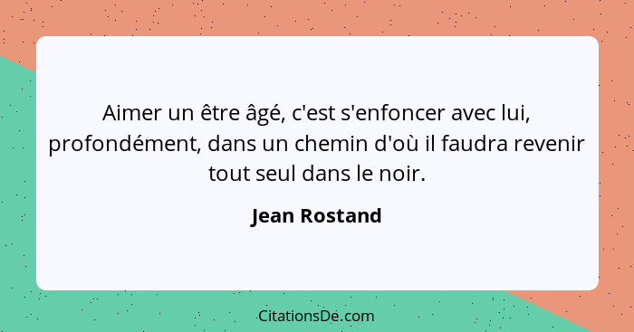 Aimer un être âgé, c'est s'enfoncer avec lui, profondément, dans un chemin d'où il faudra revenir tout seul dans le noir.... - Jean Rostand