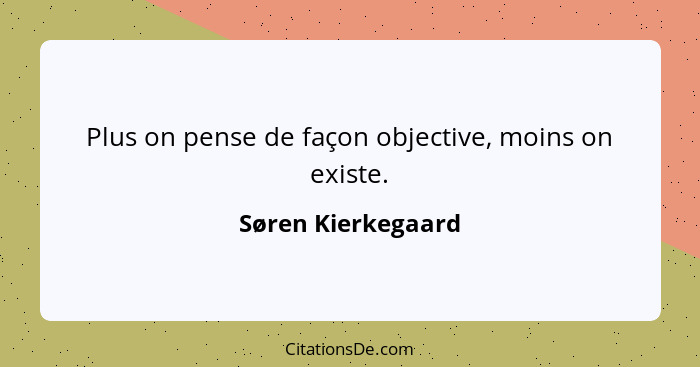 Plus on pense de façon objective, moins on existe.... - Søren Kierkegaard