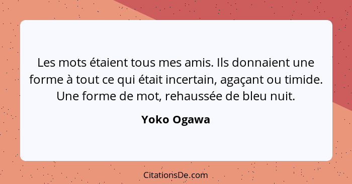 Les mots étaient tous mes amis. Ils donnaient une forme à tout ce qui était incertain, agaçant ou timide. Une forme de mot, rehaussée de... - Yoko Ogawa