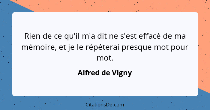 Rien de ce qu'il m'a dit ne s'est effacé de ma mémoire, et je le répéterai presque mot pour mot.... - Alfred de Vigny