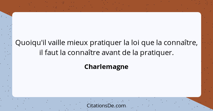 Quoiqu'il vaille mieux pratiquer la loi que la connaître, il faut la connaître avant de la pratiquer.... - Charlemagne