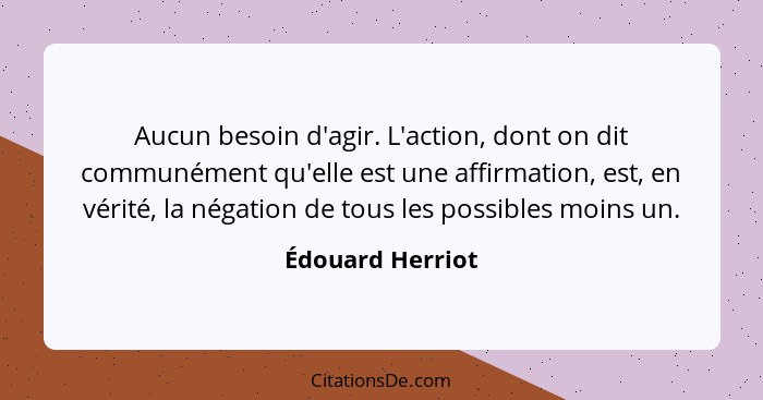 Aucun besoin d'agir. L'action, dont on dit communément qu'elle est une affirmation, est, en vérité, la négation de tous les possible... - Édouard Herriot