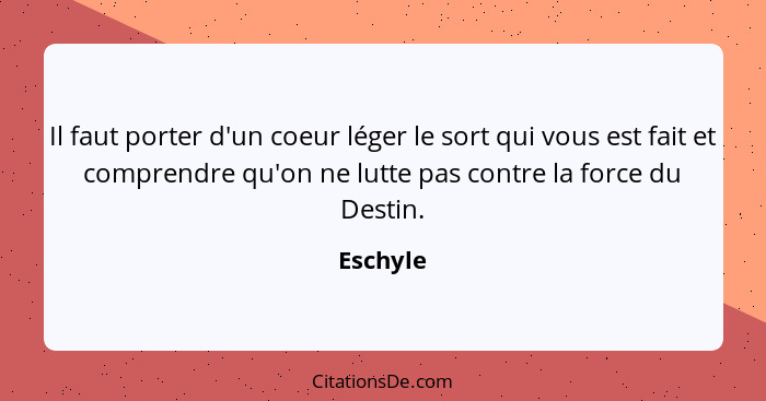 Il faut porter d'un coeur léger le sort qui vous est fait et comprendre qu'on ne lutte pas contre la force du Destin.... - Eschyle