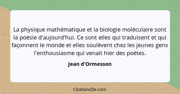 La physique mathématique et la biologie moléculaire sont la poésie d'aujourd'hui. Ce sont elles qui traduisent et qui façonnent... - Jean d'Ormesson