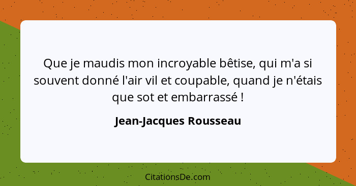 Que je maudis mon incroyable bêtise, qui m'a si souvent donné l'air vil et coupable, quand je n'étais que sot et embarrassé&nb... - Jean-Jacques Rousseau