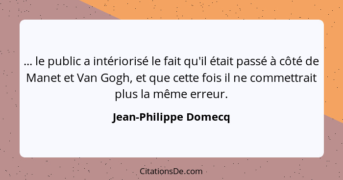 ... le public a intériorisé le fait qu'il était passé à côté de Manet et Van Gogh, et que cette fois il ne commettrait plus la... - Jean-Philippe Domecq