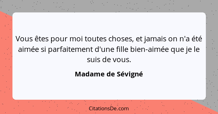 Vous êtes pour moi toutes choses, et jamais on n'a été aimée si parfaitement d'une fille bien-aimée que je le suis de vous.... - Madame de Sévigné