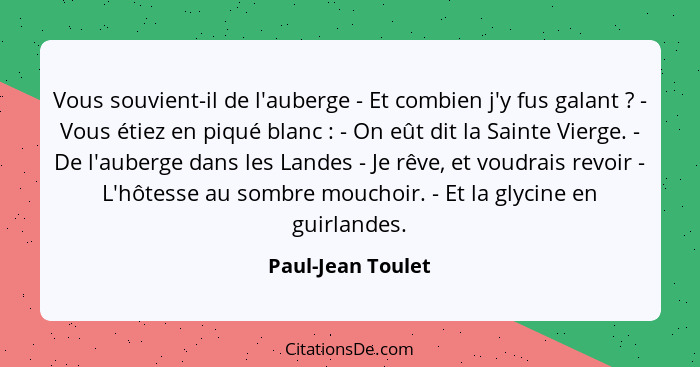 Vous souvient-il de l'auberge - Et combien j'y fus galant ? - Vous étiez en piqué blanc : - On eût dit la Sainte Vierge.... - Paul-Jean Toulet