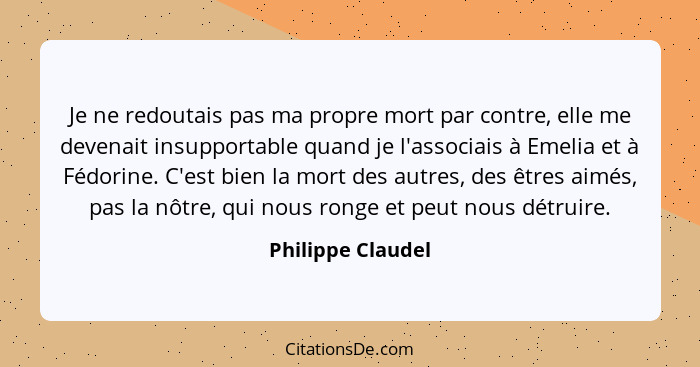 Je ne redoutais pas ma propre mort par contre, elle me devenait insupportable quand je l'associais à Emelia et à Fédorine. C'est bi... - Philippe Claudel