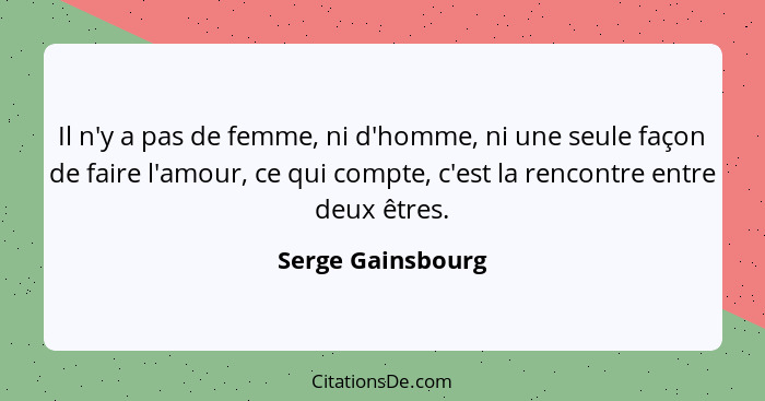 Il n'y a pas de femme, ni d'homme, ni une seule façon de faire l'amour, ce qui compte, c'est la rencontre entre deux êtres.... - Serge Gainsbourg