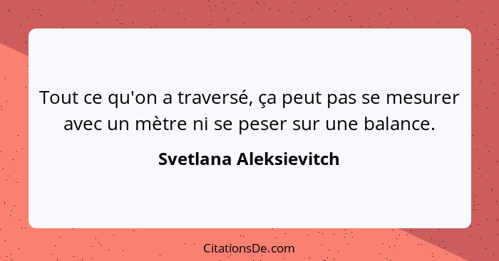 Tout ce qu'on a traversé, ça peut pas se mesurer avec un mètre ni se peser sur une balance.... - Svetlana Aleksievitch