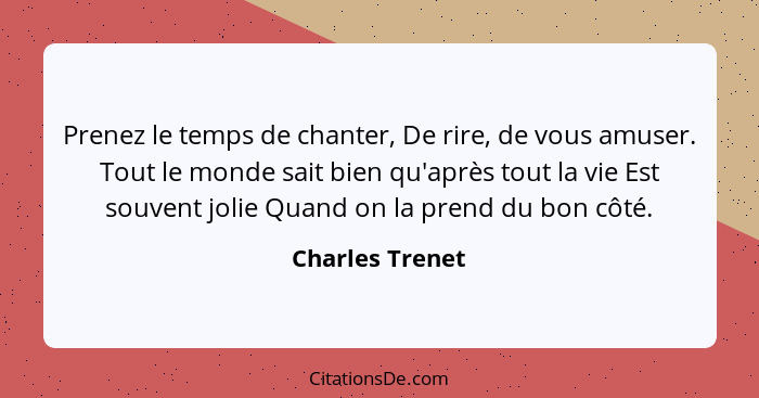 Prenez le temps de chanter, De rire, de vous amuser. Tout le monde sait bien qu'après tout la vie Est souvent jolie Quand on la prend... - Charles Trenet