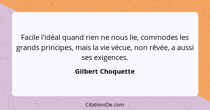 Facile l'idéal quand rien ne nous lie, commodes les grands principes, mais la vie vécue, non rêvée, a aussi ses exigences.... - Gilbert Choquette