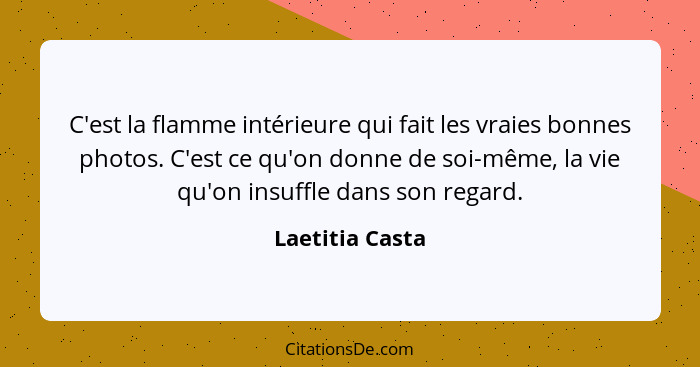 C'est la flamme intérieure qui fait les vraies bonnes photos. C'est ce qu'on donne de soi-même, la vie qu'on insuffle dans son regard... - Laetitia Casta