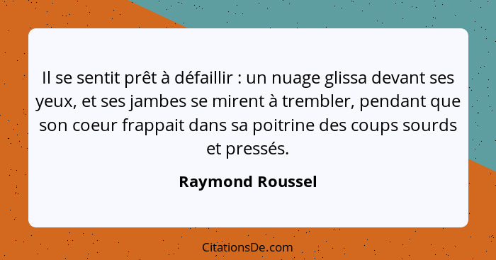 Il se sentit prêt à défaillir : un nuage glissa devant ses yeux, et ses jambes se mirent à trembler, pendant que son coeur frap... - Raymond Roussel