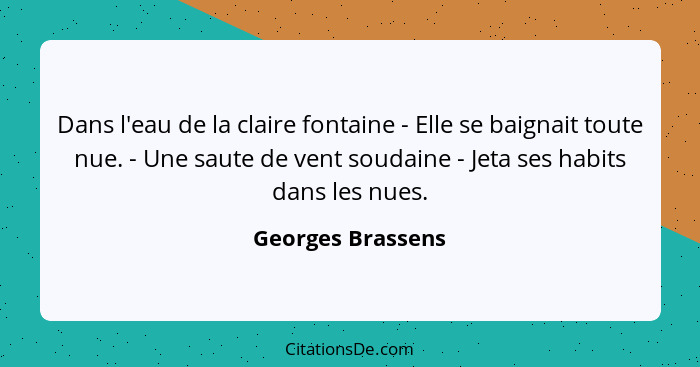 Dans l'eau de la claire fontaine - Elle se baignait toute nue. - Une saute de vent soudaine - Jeta ses habits dans les nues.... - Georges Brassens