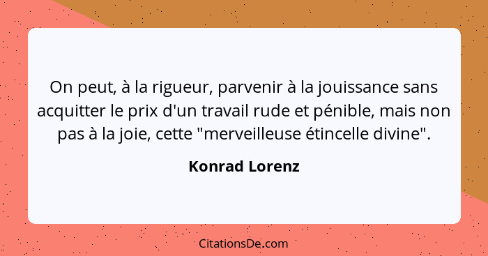 On peut, à la rigueur, parvenir à la jouissance sans acquitter le prix d'un travail rude et pénible, mais non pas à la joie, cette "me... - Konrad Lorenz